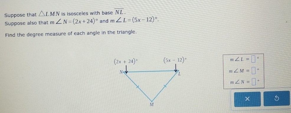 Suppose that △ LMN is isosceles with base overline NL.
Suppose also that m∠ N=(2x+24)^circ  and m∠ L=(5x-12)^circ .
Find the degree measure of each angle in the triangle.
m∠ L=□°
m∠ M=□°
m∠ N=□°
×