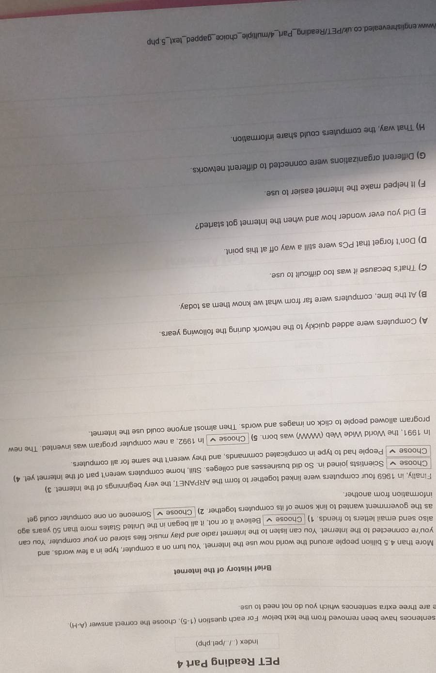 PET Reading Part 4
Index (../../pet.php)
sentences have been removed from the text below. For each question (1-5) , choose the correct answer (A-H) 
e are three extra sentences which you do not need to use.
Brief History of the Internet
More than 4.5 billion people around the world now use the Internet. You turn on a computer, type in a few words, and
you're connected to the Internet. You can listen to the Internet radio and play music files stored on your computer. You can
also send email letters to friends. 1) Choose ✔ Believe it or not, it all began in the United States more than 50 years ago
as the government wanted to link some of its computers together. 2) Choose Someone on one computer could get
information from another.
Finally, in 1969 four computers were linked together to form the ARPANET, the very beginnings of the Internet. 3)
Choose Scientists joined in. So did businesses and colleges. Still, home computers weren't part of the Internet yet. 4)
Choose People had to type in complicated commands, and they weren't the same for all computers.
In 1991, the World Wide Web (WW) was born. 5) Choose In 1992, a new computer program was invented. The new
program allowed people to click on images and words. Then almost anyone could use the Internet.
A) Computers were added quickly to the network during the following years.
B) At the time, computers were far from what we know them as today.
C) That's because it was too difficult to use.
D) Don't forget that PCs were still a way off at this point.
E) Did you ever wonder how and when the Internet got started?
F) It helped make the Internet easier to use.
G) Different organizations were connected to different networks.
H) That way, the computers could share information.
/www.englishrevealed.co.uk/PET/Reading_Part_4/multiple_choice_gapped_text_5.php
