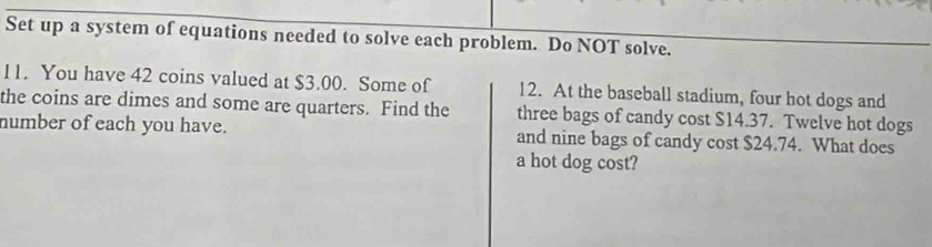 Set up a system of equations needed to solve each problem. Do NOT solve. 
11. You have 42 coins valued at $3.00. Some of 12. At the baseball stadium, four hot dogs and 
the coins are dimes and some are quarters. Find the three bags of candy cost $14.37. Twelve hot dogs 
number of each you have. and nine bags of candy cost $24.74. What does 
a hot dog cost?