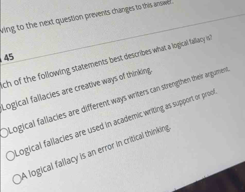 wing to the next question prevents changes to this answer .
45
ch of the following statements best describes what a logical fallacy is
Logical fallacies are creative ways of thinking
Logical fallacies are different ways writers can strengthen their argumen
Logical fallacies are used in academic writing as support or proo
A logical fallacy is an error in critical thinking