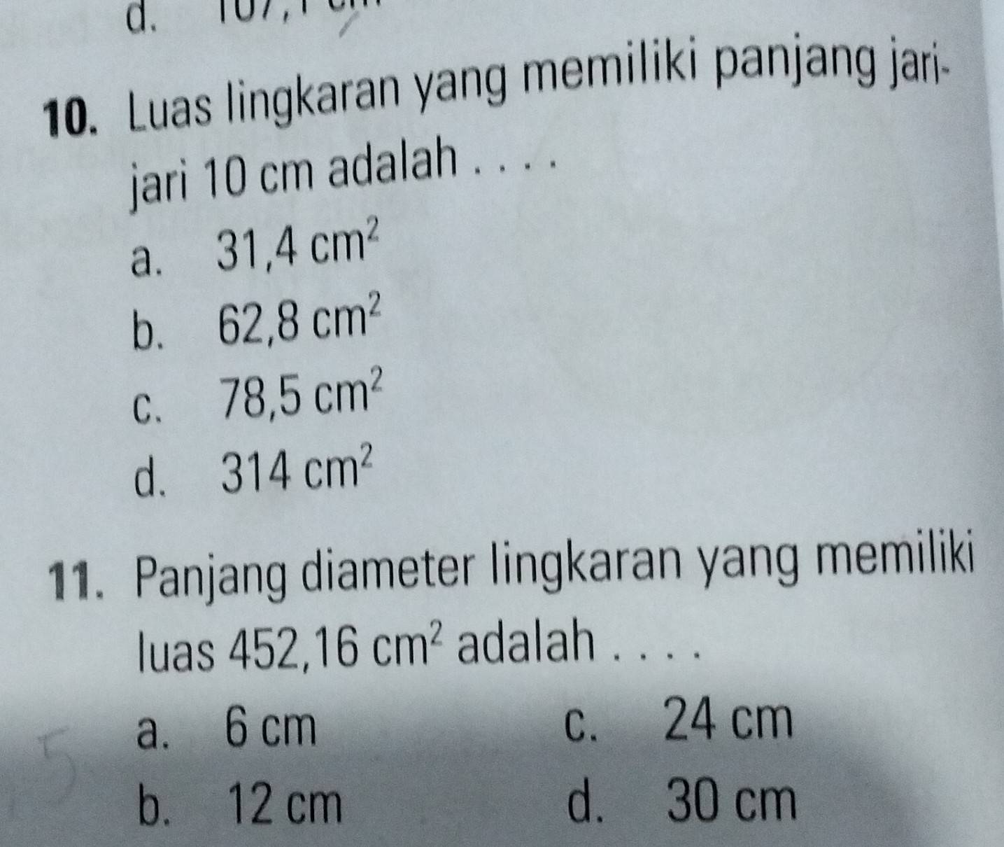 107
10. Luas lingkaran yang memiliki panjang jari-
jari 10 cm adalah . . . .
a. 31, 4cm^2
b. 62, 8cm^2
C. 78, 5cm^2
d. 314cm^2
11. Panjang diameter lingkaran yang memiliki
luas 452, 16cm^2 adalah . . . .
a. 6 cm c. 24 cm
b. 12 cm d. 30 cm