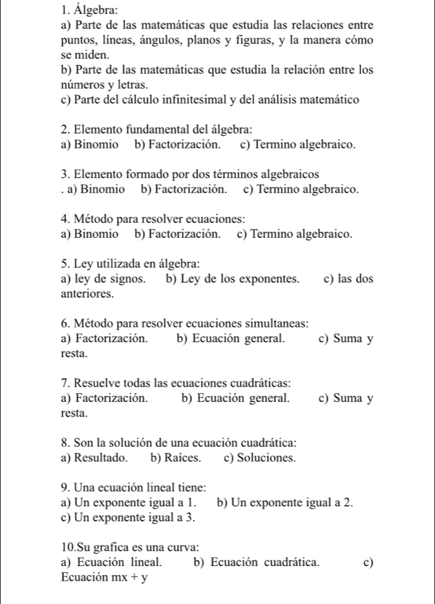 Álgebra:
a) Parte de las matemáticas que estudia las relaciones entre
puntos, líneas, ángulos, planos y figuras, y la manera cómo
se miden.
b) Parte de las matemáticas que estudia la relación entre los
números y letras.
c) Parte del cálculo infinitesimal y del análisis matemático
2. Elemento fundamental del álgebra:
a) Binomio b) Factorización. c) Termino algebraico.
3. Elemento formado por dos términos algebraicos
. a) Binomio b) Factorización. c) Termino algebraico.
4. Método para resolver ecuaciones:
a) Binomio b) Factorización. c) Termino algebraico.
5. Ley utilizada en álgebra:
a) ley de signos. b) Ley de los exponentes. c) las dos
anteriores.
6. Método para resolver ecuaciones simultaneas:
a) Factorización. b) Ecuación general. c) Suma y
resta.
7. Resuelve todas las ecuaciones cuadráticas:
a) Factorización. b) Ecuación general. c) Suma y
resta.
8. Son la solución de una ecuación cuadrática:
a) Resultado. b) Raíces. c) Soluciones.
9. Una ecuación lineal tiene:
a) Un exponente igual a 1. b) Un exponente igual a 2.
c) Un exponente igual a 3.
10.Su grafica es una curva:
a) Ecuación lineal. b) Ecuación cuadrática. c)
Ecuación mx+y