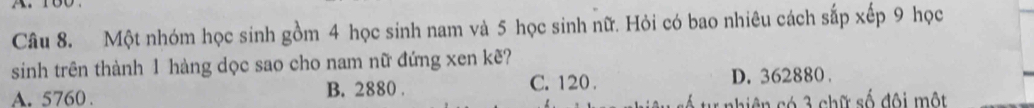 Một nhóm học sinh gồm 4 học sinh nam và 5 học sinh nữ. Hỏi có bao nhiêu cách sắp xếp 9 học
sinh trên thành 1 hàng dọc sao cho nam nữ đứng xen kẽ?
A. 5760. B. 2880. C. 120. D. 362880.
biện có 3 chữ số đội một