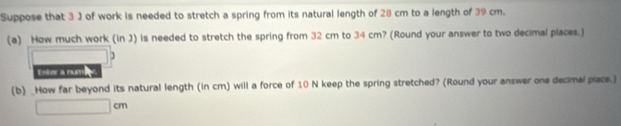 Suppose that 3 J of work is needed to stretch a spring from its natural length of 28 cm to a length of 39 cm. 
(a) How much work (in J) is needed to stretch the spring from 32 cm to 34 cm? (Round your answer to two decimal places.) 
] 
Enter a num 
(b) _How far beyond its natural length (in cm) will a force of 10 N keep the spring stretched? (Round your answer one decimal piace.]