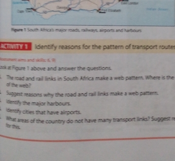 Rigure 1 South Affricais majior reads, railways, aports and hambours 
AM Iidentify reasons for the pattern of transport routes 
Rsesment ans and sulls 69 
ook at Fgure 1 albove and answer the questions. 
. The road and raill links in South Africa make a welb pattern. Where is the 
of the wels? 
Suggest reasons why the road and raill links make a welb pattern. 
identify the major harbours. 
dentify citles that have airports. 
What areas of the country do not have many transport links? Suggest n 
for this.