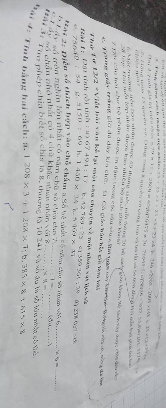 bởt số mộ đi 60 quá thì số quả cam bàng số quả tạở
Tim số quả môi toại biết rằng nều thêm vào số som 120 gii v à
3. Tính bằng cách thuận tiện nhấta..23+23* 2+23* 3+23* 4
Bài 4 Tịnh giá trị biểu thức a. 79* 11+2800* 40;b)26475* 36-76945:5 b. 246* 2005-2005* 148 25* 12* 36*
nhiêu niàn? < <tex>)28936-7632 53;△ )41263-31744
5. Hùng mua 15 quyền vớ. Dũng mua 8 quyền vờ cùng loại và trá tất cả 56.000 đồng) Hội mỗi bạn phai tra bao
6 Một trường tiểu học nhận được 49 thùng sách, mỗi thùng 20 bộ sách giáo khoa. Số sách này được chia đều cho
28 lớp. Hôi mỗi lớp nhận được bao nhiêu bộ sách giáo khoa?
7. Đận câu hội cho bộ phận được in đậm trong các câu sâu:a.Bài toán này khá khó. B:Ngoài cửa số, nắng đã lên
c. Trang giảy trắng giờ đã dày kín chữ. D. Cô giáo báo hết giờ làm bài
Thứ Tư 12/2*V B iết bài văn kể lại một câu chuyện về một nhân vật lịch sử
Bài 1:  Đặt tính rồi tính : a) 67494:17 b,
C. 75640:54 g. 5150 : 69 h. 1460* 34k.5469* 47 42789:25 c) 359361:39 d) 238057:48
Đài 2: Điễn số thích hợp vào chỗ chấm a.Số bé nhất có năm chữ số nhân với 6 _ * 6= _
b Lấy số tròn nghìn lớn nhất có năm chữ số chía cho 7: . 7=
c Láy số chẵn nhỏ nhất có 4 chữ khác nhau nhân với 8 _ * 8= _ (dư .)
Bài 3: Tìm phép chía biết số chia là 8, thương là 10 241 và số dư là số lớn nhất có thể.
Bài 4: Tính bằng hai cách: a. 1208* 3+1208* 7;b.385* 8+615* 8