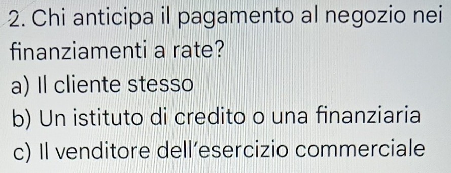 Chi anticipa il pagamento al negozio nei
finanziamenti a rate?
a) Il cliente stesso
b) Un istituto di credito o una finanziaria
c) Il venditore dell’esercizio commerciale