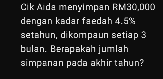 Cik Aida menyimpan RM30,000
dengan kadar faedah 4.5%
setahun, dikompaun setiap 3
bulan. Berapakah jumlah 
simpanan pada akhir tahun?