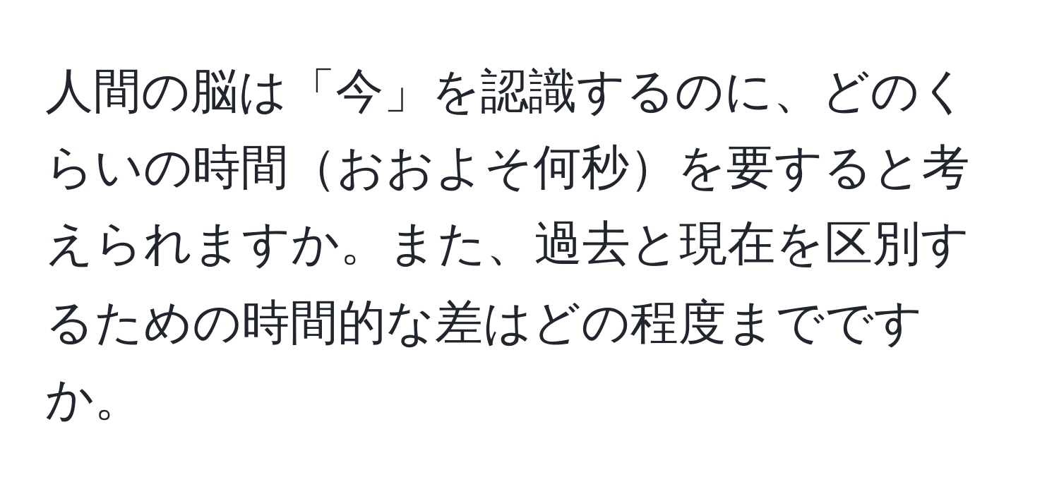 人間の脳は「今」を認識するのに、どのくらいの時間おおよそ何秒を要すると考えられますか。また、過去と現在を区別するための時間的な差はどの程度までですか。