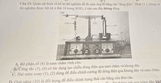 Quan sát hình vẽ bố trí thí nghiệm để đo cảm ứng từ bằng cân “dòng điện”, Hình 11.1 (dụng cụ
thí nghiệm được liệt kê ở Bài 10 trong SGK), ý nào sau đây không đúng.
A. Bộ phận.số (4) là nam châm vĩnh cửu.
B. Công tắc (5), (6) có tác dụng tạo chiều dòng điện qua nam châm và khung dây.
C. Hai núm xoay (1), (2) dùng đề điều chỉnh cường độ dòng điện qua khung dãy và nam châm.
D. Quả năng (10) là đối trọng đề điều chỉnh trạng thái cân bằng của đòn cân.
qua vòng dây khô