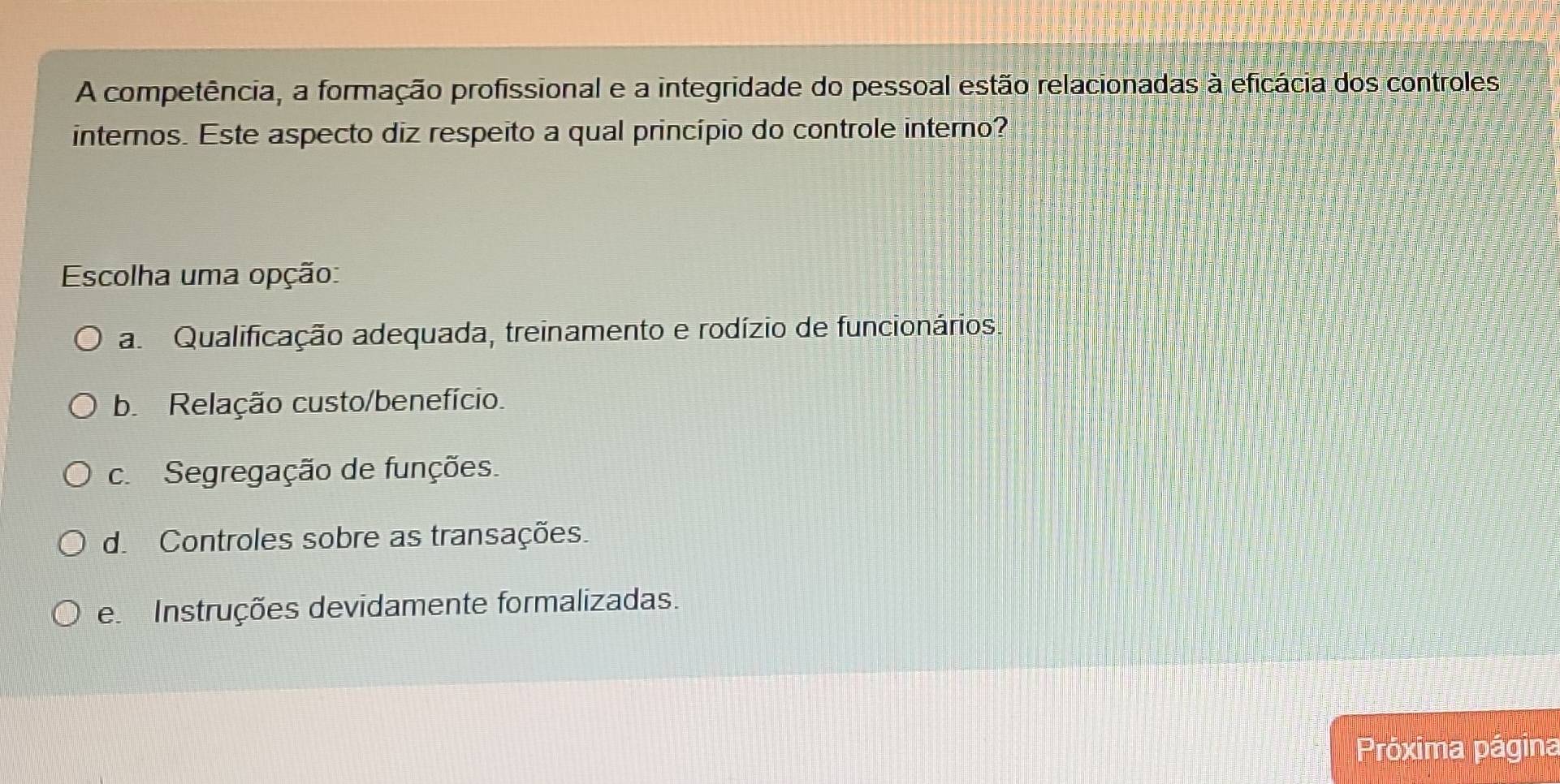 A competência, a formação profissional e a integridade do pessoal estão relacionadas à eficácia dos controles
internos. Este aspecto diz respeito a qual princípio do controle interno?
Escolha uma opção:
a Qualificação adequada, treinamento e rodízio de funcionários.
b. Relação custo/benefício.
c.Segregação de funções.
d. Controles sobre as transações.
e Instruções devidamente formalizadas.
Próxima página