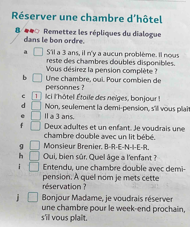 Réserver une chambre d’hôtel 
8 Remettez les répliques du dialogue 
dans le bon ordre. 
a Sil a 3 ans, il n'y a aucun problème. Il nous 
reste des chambres doubles disponibles. 
Vous désirez la pension complète ? 
b Une chambre, oui. Pour combien de 
personnes ? 
C 1 Ici l'hôtel Étoile des neiges, bonjour ! 
d Non, seulement la demi-pension, s'il vous plaît 
e Ⅱ a 3 ans. 
f Deux adultes et un enfant. Je voudrais une 
chambre double avec un lit bébé. 
g Monsieur Brenier. B-R-E-N-I-E-R. 
h Oui, bien sûr. Quel âge a l'enfant ? 
i Entendu, une chambre double avec demi- 
pension. À quel nom je mets cette 
réservation ? 
j Bonjour Madame, je voudrais réserver 
une chambre pour le week-end prochain, 
s'il vous plaît.