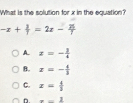 What is the solution for x in the equation?
-x+ 3/7 =2x- 25/7 
A. x=- 3/4 
B. z=- 4/3 
C. x= 4/3 
D. x-frac 3