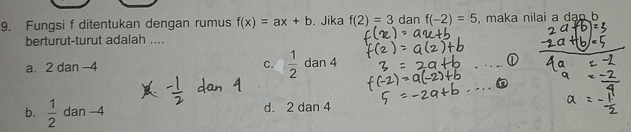 Fungsi f ditentukan dengan rumus f(x)=ax+b. Jika f(2)=3 dan f(-2)=5 , maka nilai a dan b
berturut-turut adalah ....
a. 2 dan -4 C.  1/2  dan 4
_
_
b.  1/2  dan -4 d. 2 dan 4