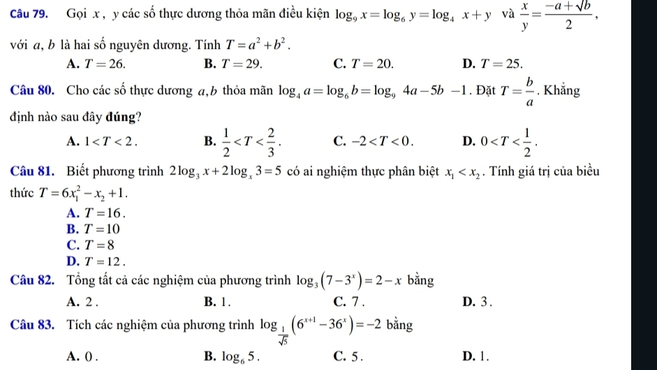 Gọi x , y các số thực dương thỏa mãn điều kiện log _9x=log _6y=log _4x+y và  x/y = (-a+sqrt(b))/2 , 
với a, b là hai số nguyên dương. Tính T=a^2+b^2.
A. T=26. B. T=29. C. T=20. D. T=25. 
Câu 80. Cho các số thực dương a, b thỏa mãn log _4a=log _6b=log _94a-5b-1. Đặt T= b/a . Khẳng
định nào sau đây đúng?
A. 1 . B.  1/2  . C. -2 . D. 0 . 
Câu 81. Biết phương trình 2log _3x+2log _x3=5 có ai nghiệm thực phân biệt x_1 . Tính giá trị của biểu
thức T=6x_1^(2-x_2)+1.
A. T=16.
B. T=10
C. T=8
D. T=12. 
Câu 82. Tổng tất cả các nghiệm của phương trình log _3(7-3^x)=2-x bằng
A. 2. B. 1. C. 7. D. 3 .
Câu 83. Tích các nghiệm của phương trình log _ 1/sqrt(5) (6^(x+1)-36^x)=-2 bằng
A. 0. B. log _65. C. 5 . D. 1 .