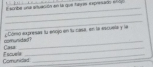 Escribe una situación en la que hayas expresado encjó 
_ 
_ 
_ 
¿Cómo expresas tu enojo en fu casa, en la escuela y la 
comunidad? 
Casa:_ 
Escuela_ 
Comunidad