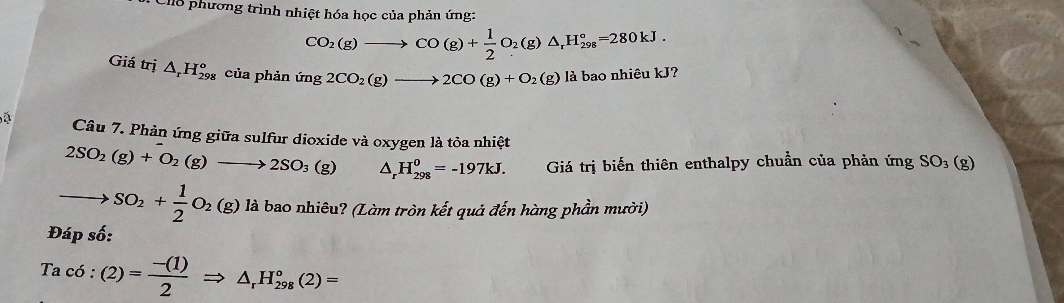 Cho phương trình nhiệt hóa học của phản ứng:
CO_2(g)to CO(g)+ 1/2 O_2(g)△ _rH_(298)°=280kJ. 
Giá trị △ _rH_(298)^o của phản img2CO_2(g)to 2CO(g)+O_2(g) là bao nhiêu kJ? 
a 
Câu 7. Phản ứng giữa sulfur dioxide và oxygen là tỏa nhiệt
2SO_2(g)+O_2(g)to 2SO_3(g) △ _rH_(298)^0=-197kJ. Giá trị biến thiên enthalpy chuẩn của phản ứng SO_3(g)
to SO_2+ 1/2 O_2(g) là bao nhiêu? (Làm tròn kết quả đến hàng phần mười) 
Đáp số:
Tac6:(2)= (-(1))/2 Rightarrow △ _rH_(298)°(2)=