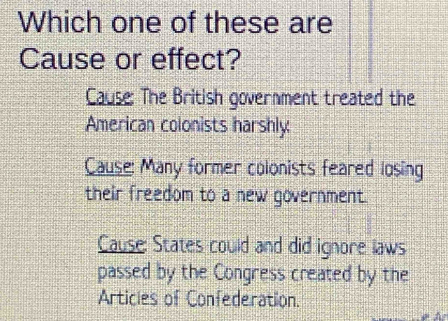 Which one of these are
Cause or effect?
Cause: The British government treated the
American colonists harshly
Cause: Many former colonists feared losing
their freedom to a new government.
Cause: States could and did ignore laws
passed by the Congress created by the
Articles of Confederation.