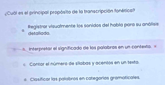 ¿Cual es el principal propósito de la transcripción fonética?
Registrar visualmente los sonidos del habla para su análisis
a detallado.
Interpretar el significado de las palabras en un contexto. x
Contar el número de silabas y acentos en un texto.
Clasificar las palabras en categorías gramaticales.