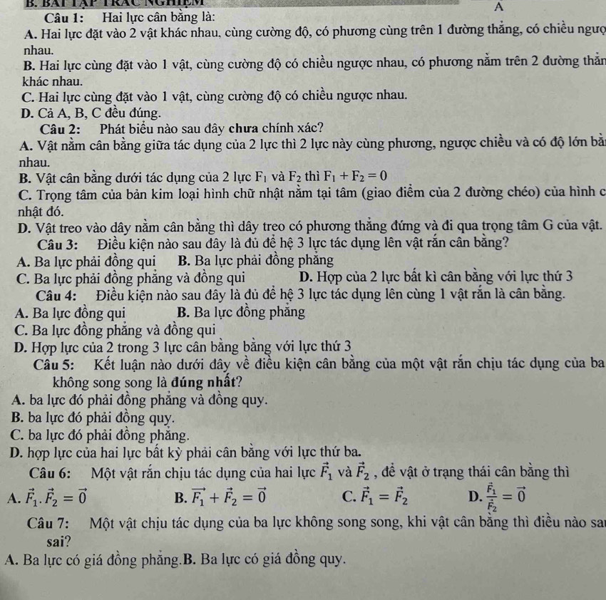 Bàt Tập TRáC NghệM
A
Câu 1: Hai lực cân bằng là:
A. Hai lực đặt vào 2 vật khác nhau, cùng cường độ, có phương cùng trên 1 đường thẳng, có chiều ngượ
nhau.
B. Hai lực cùng đặt vào 1 vật, cùng cường độ có chiều ngược nhau, có phương nằm trên 2 đường thăn
khác nhau.
C. Hai lực cùng đặt vào 1 vật, cùng cường độ có chiều ngược nhau.
D. Cả A, B, C đều đúng.
Câu 2: Phát biểu nào sau đây chưa chính xác?
A. Vật nằm cân bằng giữa tác dụng của 2 lực thì 2 lực này cùng phương, ngược chiều và có độ lớn bằ
nhau.
B. Vật cân bằng dưới tác dụng của 2 lực F_1 và F_2 thì F_1+F_2=0
C. Trọng tâm của bản kim loại hình chữ nhật nằm tại tâm (giao điểm của 2 đường chéo) của hình c
nhật đó.
D. Vật treo vào dây nằm cân bằng thì dây treo có phương thẳng đứng và đi qua trọng tâm G của vật.
Câu 3: Điều kiện nào sau đây là đủ để hệ 3 lực tác dụng lên vật rắn cân bằng?
A. Ba lực phải đồng qui B. Ba lực phải đồng phăng
C. Ba lực phải đồng phẳng và đồng qui D. Hợp của 2 lực bất kì cân bằng với lực thứ 3
Câu 4: Điều kiện nào sau đây là đủ để hệ 3 lực tác dụng lên cùng 1 vật rắn là cân bằng.
A. Ba lực đồng qui B. Ba lực đồng phăng
C. Ba lực đồng phẳng và đồng qui
D. Hợp lực của 2 trong 3 lực cân bằng bằng với lực thứ 3
Câu 5: Kết luận nào dưới đây về điều kiện cân bằng của một vật rắn chịu tác dụng của ba
không song song là đúng nhất?
A. ba lực đó phải đồng phẳng và đồng quy.
B. ba lực đó phải đồng quy.
C. ba lực đó phải đồng phăng.
D. hợp lực của hai lực bất kỳ phải cân bằng với lực thứ ba.
Câu 6: Một vật rắn chịu tác dụng của hai lực vector F_1 và vector F_2 , để vật ở trạng thái cân bằng thì
A. vector F_1.vector F_2=vector 0 B. vector F_1+vector F_2=vector 0 C. vector F_1=vector F_2 D. frac vector F_1vector F_2=vector 0
Câu 7: Một vật chịu tác dụng của ba lực không song song, khi vật cân bằng thì điều nào san
sai?
A. Ba lực có giá đồng phăng.B. Ba lực có giá đồng quy.