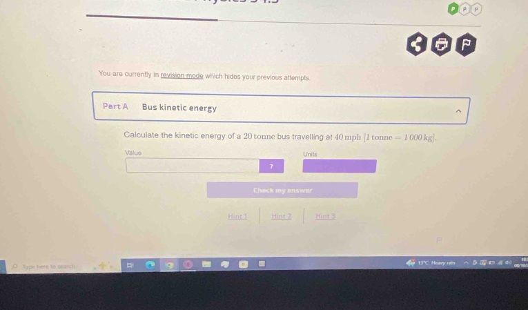 ρ D 
You are currently in revision mode which hides your previous attempts. 
Part A Bus kinetic energy 
Calculate the kinetic energy of a 20 tonne bus travelling at 40 mph [1 tonne =1000kg]. 
Value Units 
7 
Check my answer 
Hint 1 Hint 2 Hint 3 
Type here to search 
13"C Heavy rain