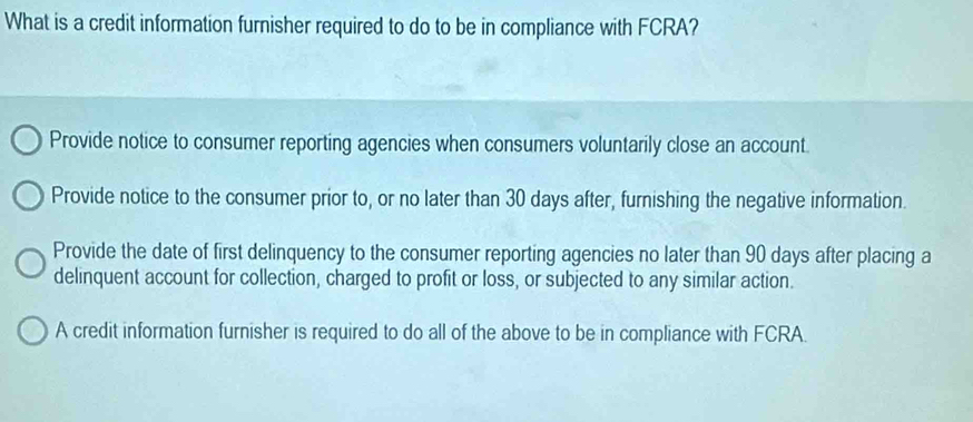 What is a credit information furnisher required to do to be in compliance with FCRA?
Provide notice to consumer reporting agencies when consumers voluntarily close an account.
Provide notice to the consumer prior to, or no later than 30 days after, furnishing the negative information.
Provide the date of first delinquency to the consumer reporting agencies no later than 90 days after placing a
delinquent account for collection, charged to profit or loss, or subjected to any similar action.
A credit information furnisher is required to do all of the above to be in compliance with FCRA.