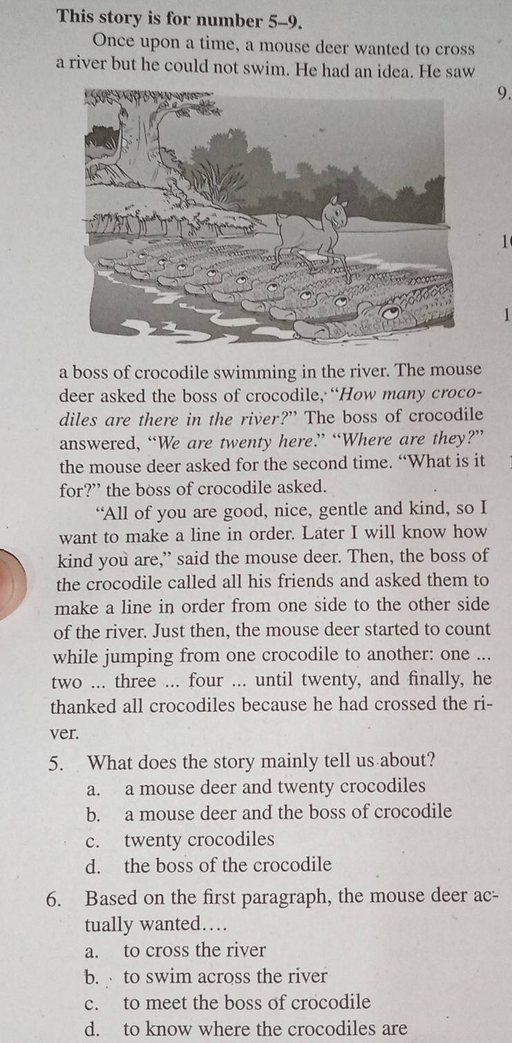 This story is for number 5 -9.
Once upon a time, a mouse deer wanted to cross
a river but he could not swim. He had an idea. He saw
9.
1
1
a boss of crocodile swimming in the river. The mouse
deer asked the boss of crocodile, “How many croco-
diles are there in the river?” The boss of crocodile
answered, “We are twenty here” “Where are they?”
the mouse deer asked for the second time. “What is it
for?” the boss of crocodile asked.
“All of you are good, nice, gentle and kind, so I
want to make a line in order. Later I will know how
kind you are,” said the mouse deer. Then, the boss of
the crocodile called all his friends and asked them to
make a line in order from one side to the other side
of the river. Just then, the mouse deer started to count
while jumping from one crocodile to another: one ...
two ... three ... four ... until twenty, and finally, he
thanked all crocodiles because he had crossed the ri-
ver.
5. What does the story mainly tell us about?
a. a mouse deer and twenty crocodiles
b. a mouse deer and the boss of crocodile
c. twenty crocodiles
d. the boss of the crocodile
6. Based on the first paragraph, the mouse deer ac-
tually wanted…
a. to cross the river
b. to swim across the river
c. to meet the boss of crocodile
d. to know where the crocodiles are