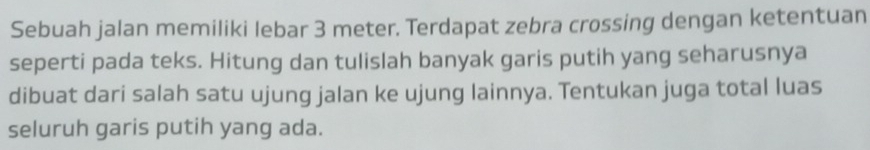 Sebuah jalan memiliki lebar 3 meter. Terdapat zebra crossing dengan ketentuan 
seperti pada teks. Hitung dan tulislah banyak garis putih yang seharusnya 
dibuat dari salah satu ujung jalan ke ujung lainnya. Tentukan juga total luas 
seluruh garis putih yang ada.