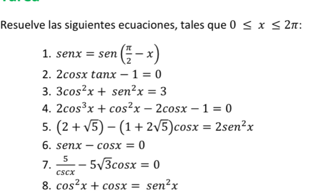 Resuelve las siguientes ecuaciones, tales que 0≤ x≤ 2π : 
1. sen x=sen ( π /2 -x)
2. 2cos xtan x-1=0
3. 3cos^2x+sen^2x=3
4. 2cos^3x+cos^2x-2cos x-1=0
5. (2+sqrt(5))-(1+2sqrt(5))cos x=2sen^2x
6. senx-cos x=0
7.  5/csc x -5sqrt(3)cos x=0
8. cos^2x+cos x=sen^2x