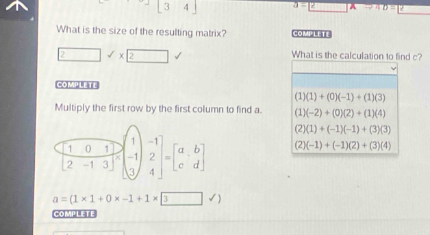 3 4
overline a=2 4D=2
What is the size of the resulting matrix? COMPLETE
□ sqrt()* 2 
What is the calculation to find c?
COMPLETE
(1)(1)+(0)(-1)+(1)(3)
Multiply the first row by the first column to find a. (1)(-2)+(0)(2)+(1)(4)
 10/2 -1· 3&-beginpmatrix 1 -1 3endpmatrix =beginbmatrix a&b c&dendbmatrix 
(2)(1)+(-1)(-1)+(3)(3)
(2)(-1)+(-1)(2)+(3)(4)
a=(1* 1+0* -1+1* 3)
COMPLETE