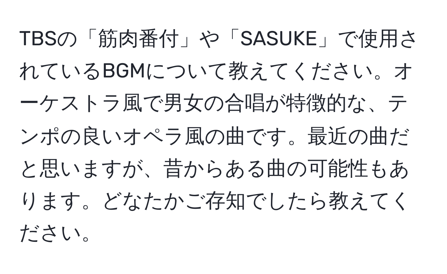 TBSの「筋肉番付」や「SASUKE」で使用されているBGMについて教えてください。オーケストラ風で男女の合唱が特徴的な、テンポの良いオペラ風の曲です。最近の曲だと思いますが、昔からある曲の可能性もあります。どなたかご存知でしたら教えてください。