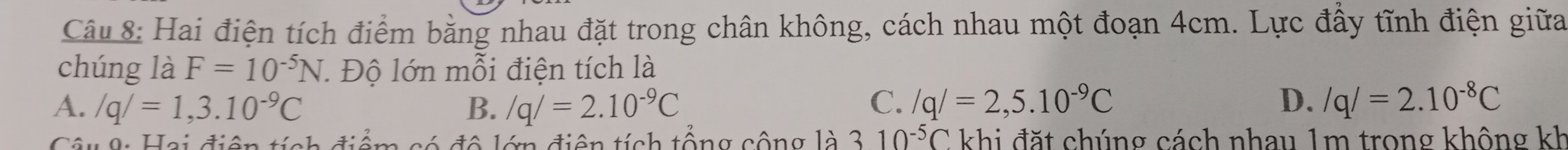 Hai điện tích điểm bằng nhau đặt trong chân không, cách nhau một đoạn 4cm. Lực đấy tĩnh điện giữa
chúng là F=10^(-5)N J. Độ lớn mỗi điện tích là
A. /q/=1,3.10^(-9)C B. /q/=2.10^(-9)C C. /q/=2,5.10^(-9)C D. /q/=2.10^(-8)C
Câu 9: Hai điện tích điểm có đô lớn điện tích tổng cộng là 3 10^(-5)C khi đặt chúng cách nhau 1m trong không kh