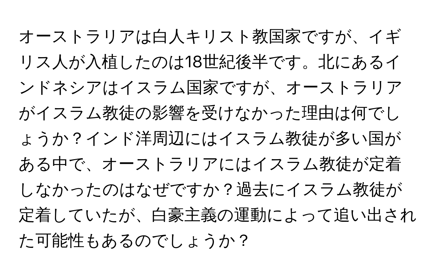 オーストラリアは白人キリスト教国家ですが、イギリス人が入植したのは18世紀後半です。北にあるインドネシアはイスラム国家ですが、オーストラリアがイスラム教徒の影響を受けなかった理由は何でしょうか？インド洋周辺にはイスラム教徒が多い国がある中で、オーストラリアにはイスラム教徒が定着しなかったのはなぜですか？過去にイスラム教徒が定着していたが、白豪主義の運動によって追い出された可能性もあるのでしょうか？