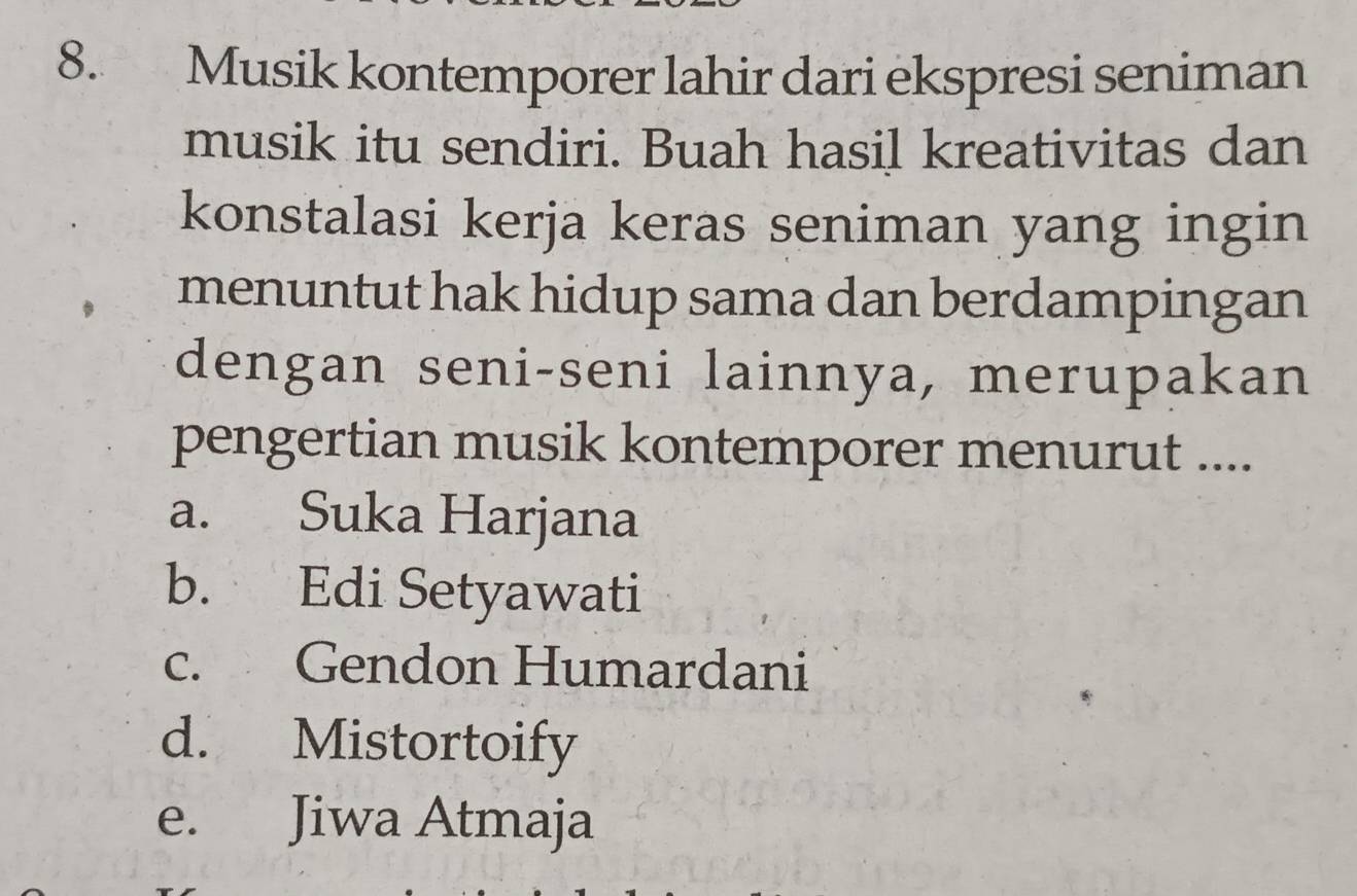 Musik kontemporer lahir dari ekspresi seniman
musik itu sendiri. Buah hasil kreativitas dan
konstalasi kerja keras seniman yang ingin
menuntut hak hidup sama dan berdampingan
dengan seni-seni lainnya, merupakan
pengertian musik kontemporer menurut ....
a. Suka Harjana
b. Edi Setyawati
c. Gendon Humardani
d. Mistortoify
e. Jiwa Atmaja