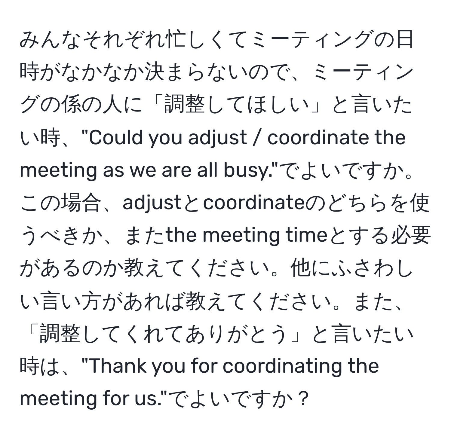 みんなそれぞれ忙しくてミーティングの日時がなかなか決まらないので、ミーティングの係の人に「調整してほしい」と言いたい時、"Could you adjust / coordinate the meeting as we are all busy."でよいですか。この場合、adjustとcoordinateのどちらを使うべきか、またthe meeting timeとする必要があるのか教えてください。他にふさわしい言い方があれば教えてください。また、「調整してくれてありがとう」と言いたい時は、"Thank you for coordinating the meeting for us."でよいですか？