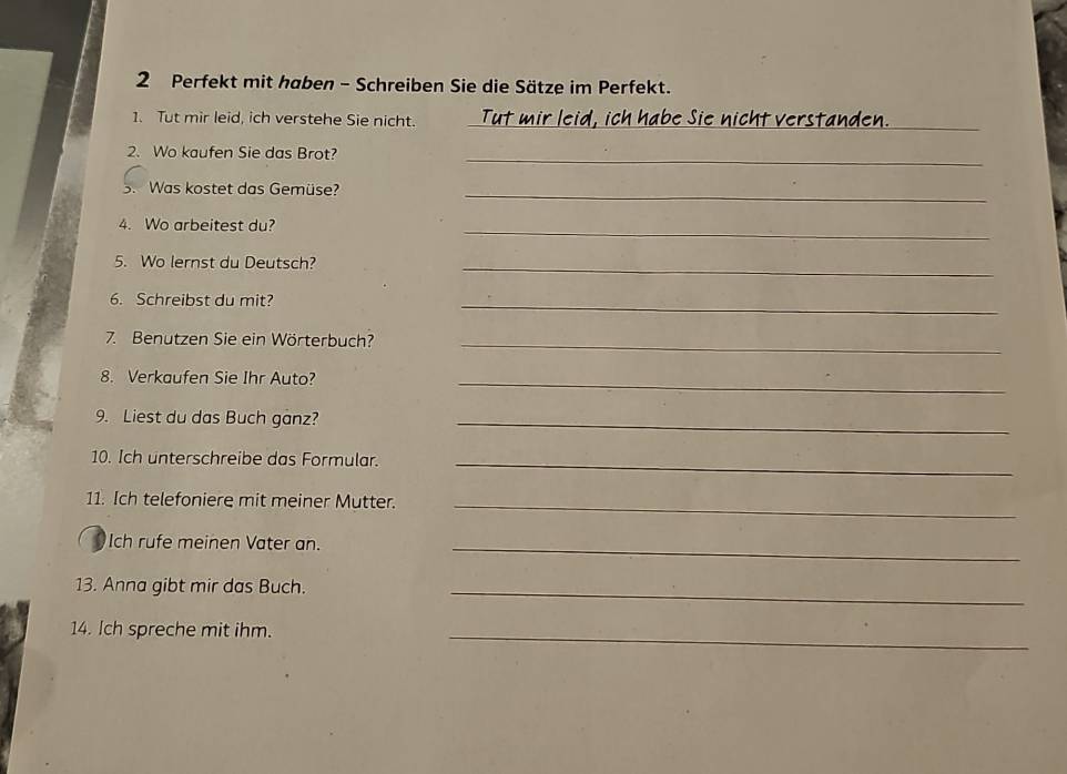 Perfekt mit haben - Schreiben Sie die Sätze im Perfekt. 
1. Tut mir leid, ich verstehe Sie nicht. Tut mir leid, ich habe Sie nicht verstanden._ 
2. Wo kaufen Sie das Brot?_ 
3. Was kostet das Gemüse?_ 
4. Wo arbeitest du? 
_ 
5. Wo lernst du Deutsch?_ 
6. Schreibst du mit? 
_ 
7. Benutzen Sie ein Wörterbuch?_ 
8. Verkaufen Sie Ihr Auto?_ 
9. Liest du das Buch ganz?_ 
10. Ich unterschreibe das Formular._ 
11. Ich telefoniere mit meiner Mutter._ 
Ich rufe meinen Vater an._ 
13. Anna gibt mir das Buch._ 
14. Ich spreche mit ihm. 
_