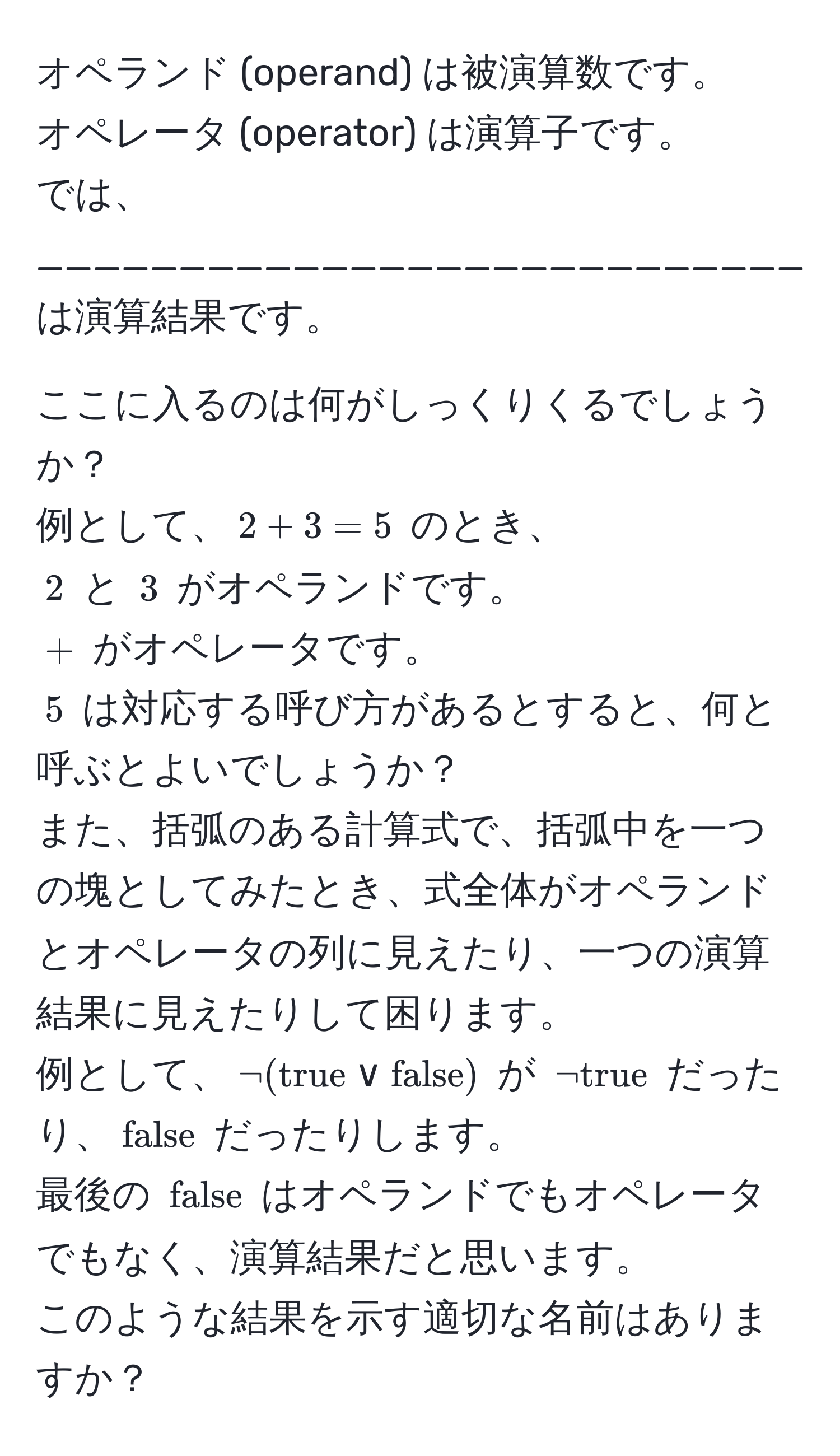 オペランド (operand) は被演算数です。  
オペレータ (operator) は演算子です。  
では、______________________________ は演算結果です。  

ここに入るのは何がしっくりくるでしょうか？  
例として、$2 + 3 = 5$ のとき、  
$2$ と $3$ がオペランドです。  
$+$ がオペレータです。  
$5$ は対応する呼び方があるとすると、何と呼ぶとよいでしょうか？  
また、括弧のある計算式で、括弧中を一つの塊としてみたとき、式全体がオペランドとオペレータの列に見えたり、一つの演算結果に見えたりして困ります。  
例として、$¬(true lor false)$ が $¬true$ だったり、$false$ だったりします。  
最後の $false$ はオペランドでもオペレータでもなく、演算結果だと思います。  
このような結果を示す適切な名前はありますか？