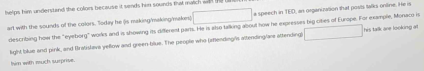 helps him understand the colors because it sends him sounds that match with the u 
art with the sounds of the colors. Today he (is making/making/makes) □ a speech in TED, an organization that posts talks online. He is 
describing how the “eyeborg” works and is showing its different parts. He is also talking about how he expresses big cities of Europe. For example, Monaco is 
light blue and pink, and Bratislava yellow and green-blue. The people who (attending/is attending/are attending) □ his talk are looking at 
him with much surprise.