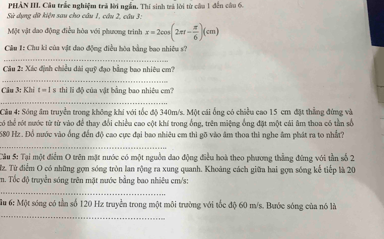 PHÀN III. Câu trắc nghiệm trả lời ngắn. Thí sinh trả lời từ câu 1 đến câu 6. 
Sử dụng dữ kiện sau cho câu 1, câu 2, câu 3: 
Một vật dao động điều hòa với phương trình x=2cos (2π t- π /6 )(cm)
Câu 1: Chu kì của vật dao động điều hòa bằng bao nhiêu s? 
_ 
Câu 2: Xác định chiều dài quỹ đạo bằng bao nhiêu cm? 
_ 
Câu 3: Khi t=1s thì li độ của vật bằng bao nhiêu cm? 
_ 
Câu 4: Sóng âm truyền trong không khí với tốc độ 340m/s. Một cái ống có chiều cao 15 cm đặt thắng đứng và 
có thể rót nước từ từ vào để thay đổi chiều cao cột khí trong ống, trên miệng ống đặt một cái âm thoa có tần số
680 Hz. Đổ nước vào ống đến độ cao cực đại bao nhiêu cm thì gõ vào âm thoa thì nghe âm phát ra to nhất? 
_ 
Câu 5: Tại một điểm O trên mặt nước có một nguồn dao động điều hoà theo phương thẳng đứng với tần số 2
Hz. Từ điểm O có những gợn sóng tròn lan rộng ra xung quanh. Khoảng cách giữa hai gợn sóng kế tiếp là 20
m. Tốc độ truyền sóng trên mặt nước bằng bao nhiêu cm/s : 
_ 
_ 
ầu 6: Một sóng có tần số 120 Hz truyền trong một môi trường với tốc độ 60 m/s. Bước sóng của nó là