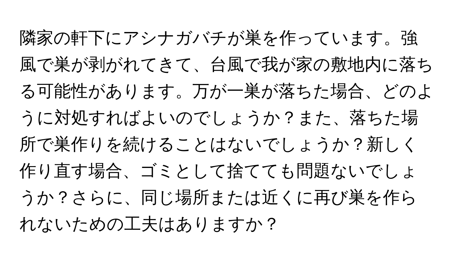 隣家の軒下にアシナガバチが巣を作っています。強風で巣が剥がれてきて、台風で我が家の敷地内に落ちる可能性があります。万が一巣が落ちた場合、どのように対処すればよいのでしょうか？また、落ちた場所で巣作りを続けることはないでしょうか？新しく作り直す場合、ゴミとして捨てても問題ないでしょうか？さらに、同じ場所または近くに再び巣を作られないための工夫はありますか？