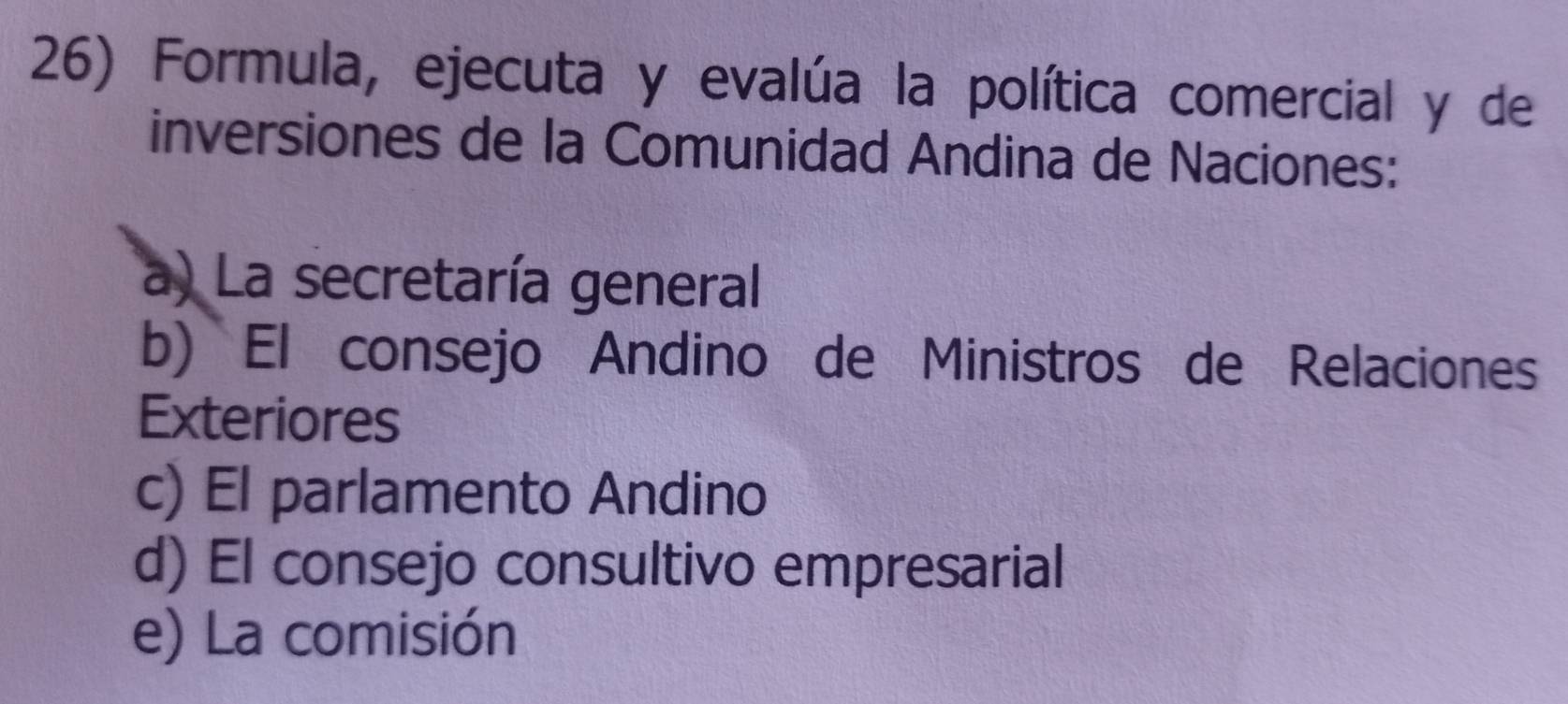 Formula, ejecuta y evalúa la política comercial y de
inversiones de la Comunidad Andina de Naciones:
a) La secretaría general
b) El consejo Andino de Ministros de Relaciones
Exteriores
c) El parlamento Andino
d) El consejo consultivo empresarial
e) La comisión