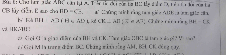 Cho tam giác ABC cân tại A. Trên tia đổi của tia BC lấy điểm D, trên tia đối của tia
CB lấy điểm E sao cho BD=CE a/ Chứng minh rằng tam giác ADE là tam giác cân. 
b/ Kẻ BH⊥ AD(H∈ AD) ),kẻ CK⊥ AE(K∈ AE). Chứng minh rằng BH=CK
và HK//BC
c/ Gọi O là giao điểm của BH và CK. Tam giác OBC là tam giác gì? Vì sao? 
d/ Gọi M là trung điểm BC. Chứng minh rằng AM, BH, CK đồng quy.