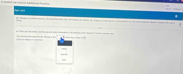 3: MathXI, for School: Additional Practice Oct 21 - 11.59 por 
DUE 
Part 1 of 2 
Ibelow Ms. Morgan is a science teacher. She found that 30% of her 120 students are athletes. Mr Gregory is a math feacher. He found that 27, or 15%, of his student are athetes Complete parts a and b 
a. Of the part, the whole, and the percent, which information is still unknown to Ms. Morgas? Find this unknown value 
The missing information for Ms. Morgan is the which has a vauo o 100°
(Type an intoger or a decimal ) 
whole 
percent 
part,