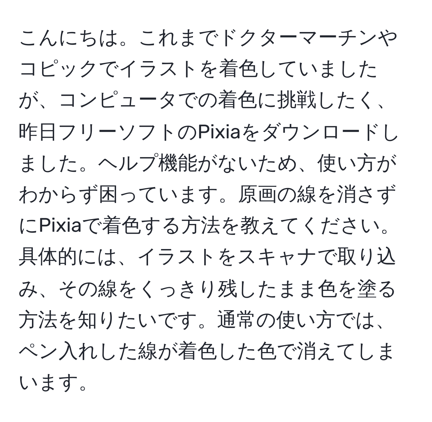 こんにちは。これまでドクターマーチンやコピックでイラストを着色していましたが、コンピュータでの着色に挑戦したく、昨日フリーソフトのPixiaをダウンロードしました。ヘルプ機能がないため、使い方がわからず困っています。原画の線を消さずにPixiaで着色する方法を教えてください。具体的には、イラストをスキャナで取り込み、その線をくっきり残したまま色を塗る方法を知りたいです。通常の使い方では、ペン入れした線が着色した色で消えてしまいます。