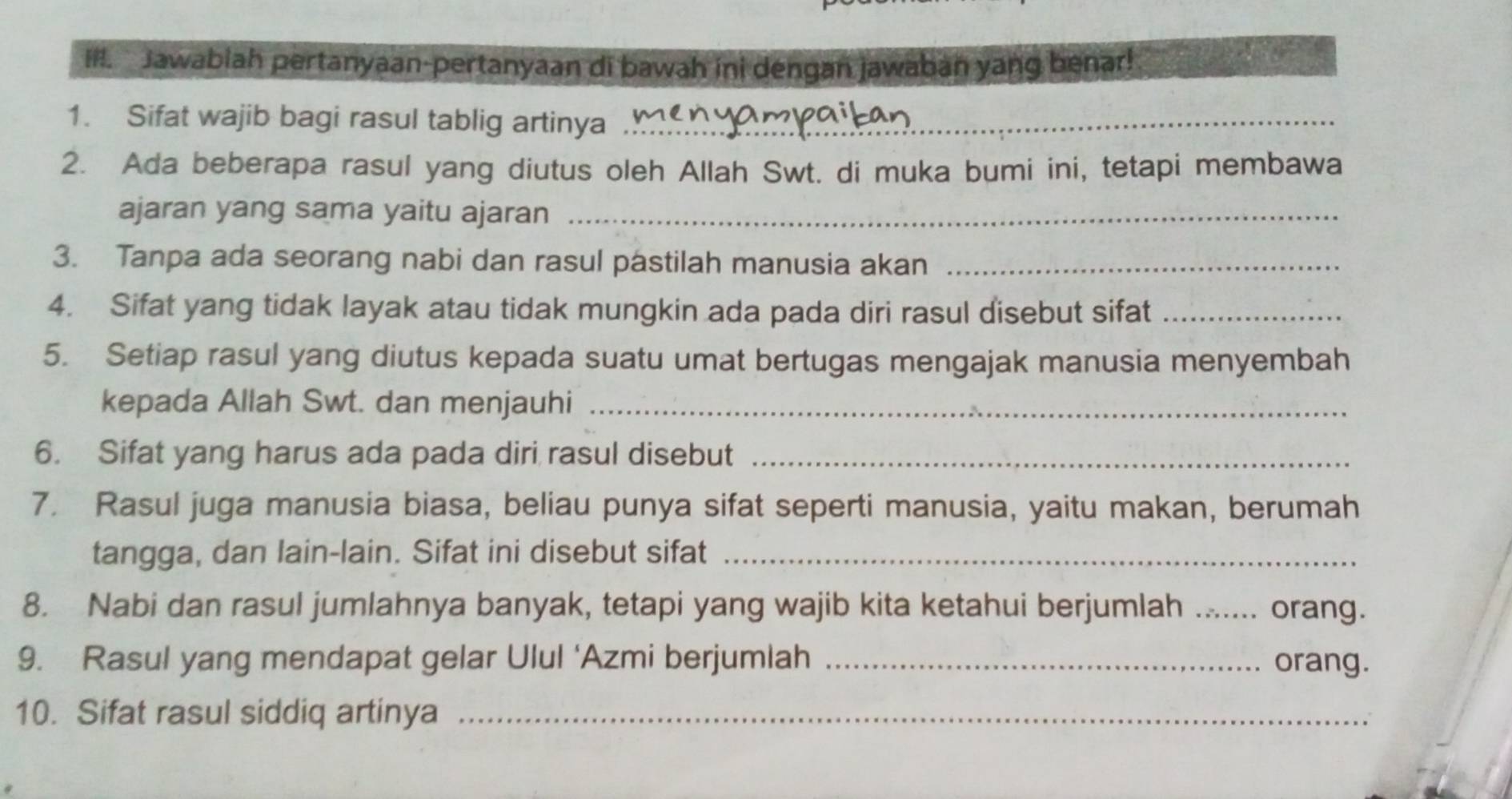 Il. Jawabiah pertanyaan-pertanyaan di bawah ini dengan jawaban yang benar! 
1. Sifat wajib bagi rasul tablig artinya_ 
2. Ada beberapa rasul yang diutus oleh Allah Swt. di muka bumi ini, tetapi membawa 
ajaran yang sama yaitu ajaran_ 
3. Tanpa ada seorang nabi dan rasul pastilah manusia akan_ 
4. Sifat yang tidak layak atau tidak mungkin ada pada diri rasul disebut sifat_ 
5. Setiap rasul yang diutus kepada suatu umat bertugas mengajak manusia menyembah 
kepada Allah Swt. dan menjauhi_ 
6. Sifat yang harus ada pada diri rasul disebut_ 
7. Rasul juga manusia biasa, beliau punya sifat seperti manusia, yaitu makan, berumah 
tangga, dan lain-lain. Sifat ini disebut sifat_ 
8. Nabi dan rasul jumlahnya banyak, tetapi yang wajib kita ketahui berjumlah .. orang. 
9. Rasul yang mendapat gelar Ulul ‘Azmi berjumlah _orang. 
10. Sifat rasul siddiq artinya_