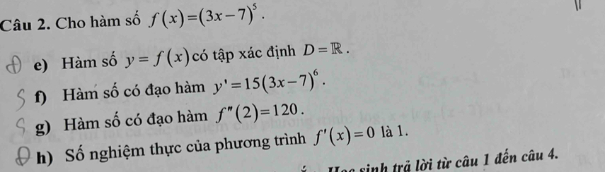 Cho hàm số f(x)=(3x-7)^5. 
e) Hàm số y=f(x) có tập xác định D=R. 
f) Hàm số có đạo hàm y'=15(3x-7)^6. 
g) Hàm số có đạo hàm f''(2)=120. 
h) Số nghiệm thực của phương trình f'(x)=0 là 1. 
Lạa sinh trả lời từ câu 1 đến câu 4.