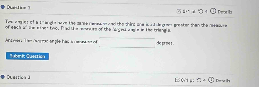 Details 
□ 0/1 pt つ 4 
Two angles of a triangle have the same measure and the third one is 33 degrees greater than the measure 
of each of the other two. Find the measure of the largest angle in the triangle. 
Answer: The largest angle has a measure of □ degrees. 
Submit Question 
Question 3 0/1 pt つ4 ω Details