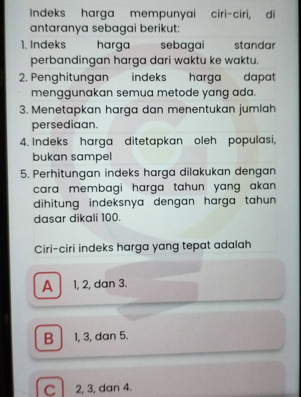 Indeks harga mempunyai ciri-ciri, di
antaranya sebagai berikut:
1. Indeks harga sebagai standar
perbandingan harga dari waktu ke waktu.
2. Penghitungan indeks harga dapat
menggunakan semua metode yang ada.
3. Menetapkan harga dan menentukan jumlah
persediaan.
4. Indeks harga ditetapkan oleh populasi,
bukan sampel
5. Perhitungan indeks harga dilakukan dengan
cara membagi harga tahun yang akan .
dihitung indeksnya dengan harga tahun .
dasar dikali 100.
Ciri-ciri indeks harga yang tepat adalah
A 1, 2, dan 3.
B 1, 3, dan 5.
C 2, 3, dan 4.