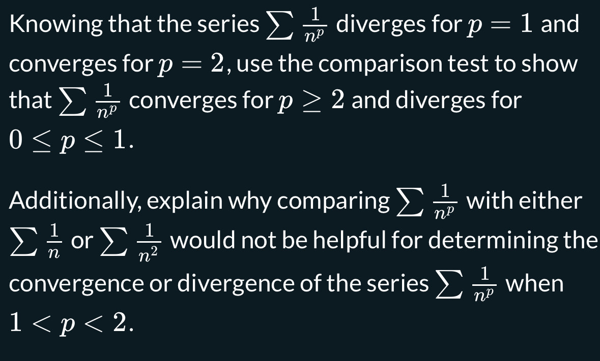 Knowing that the series sumlimits  1/n^p  diverges for p=1 and 
converges for p=2 , use the comparison test to show 
that sumlimits  1/n^p  converges for p≥ 2 and diverges for
0≤ p≤ 1. 
Additionally, explain why comparing sumlimits  1/n^p  with either
sumlimits  1/n  or sumlimits  1/n^2  would not be helpful for determining the 
convergence or divergence of the series sumlimits  1/n^p  when
1 .