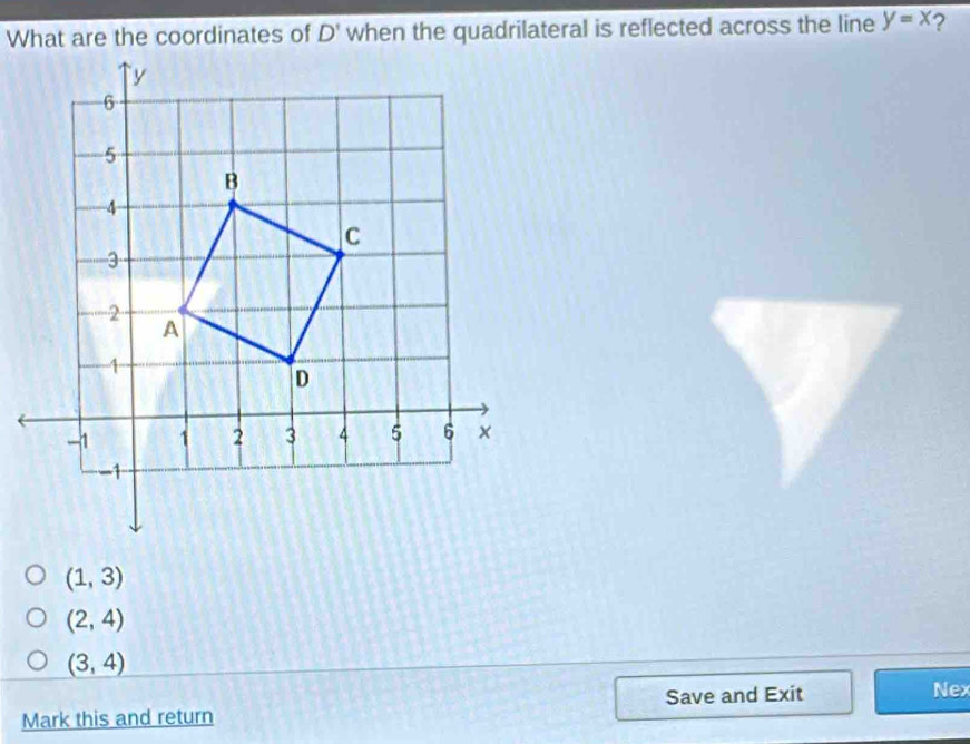 What are the coordinates of D' when the quadrilateral is reflected across the line y=x ?
(1,3)
(2,4)
(3,4)
Mark this and return Save and Exit
Nex